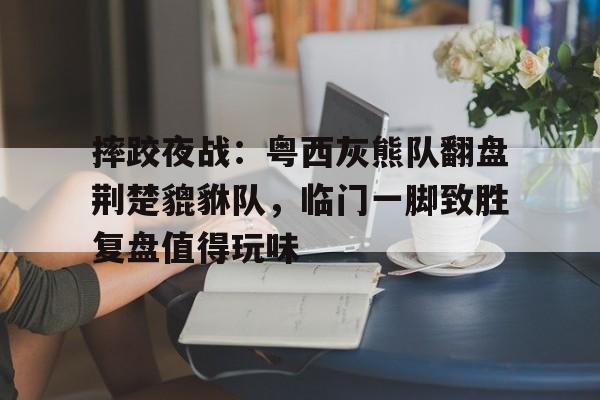 摔跤夜战：粤西灰熊队翻盘荆楚貔貅队，临门一脚致胜复盘值得玩味