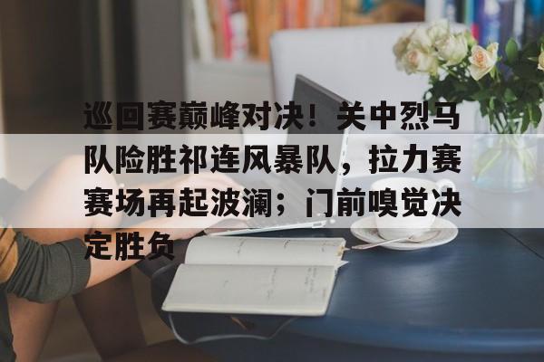 巡回赛巅峰对决！关中烈马队险胜祁连风暴队，拉力赛赛场再起波澜；门前嗅觉决定胜负的简单介绍